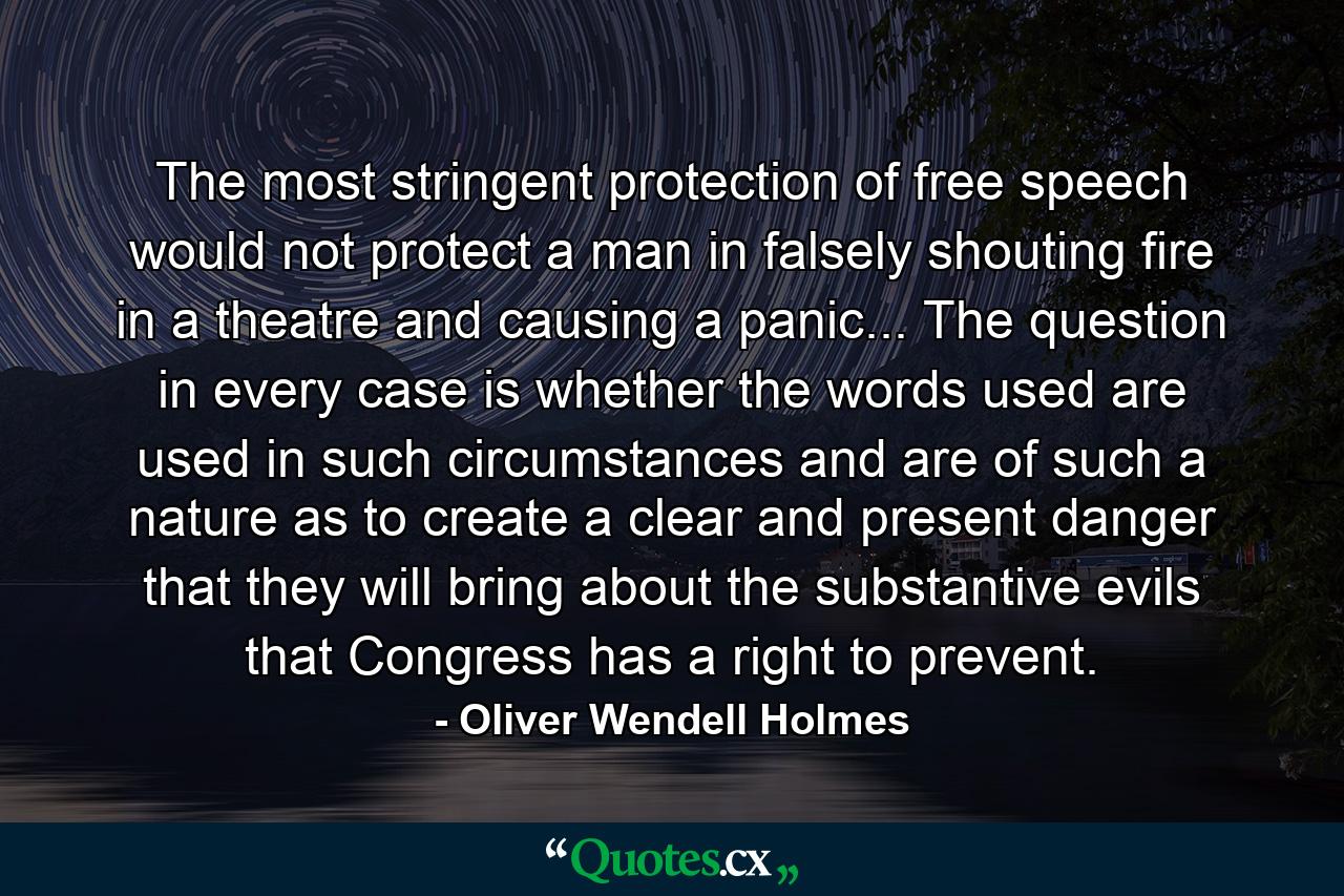 The most stringent protection of free speech would not protect a man in falsely shouting fire in a theatre and causing a panic... The question in every case is whether the words used are used in such circumstances and are of such a nature as to create a clear and present danger that they will bring about the substantive evils that Congress has a right to prevent. - Quote by Oliver Wendell Holmes