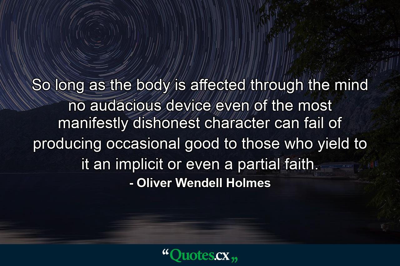 So long as the body is affected through the mind  no audacious device  even of the most manifestly dishonest character  can fail of producing occasional good to those who yield to it an implicit or even a partial faith. - Quote by Oliver Wendell Holmes