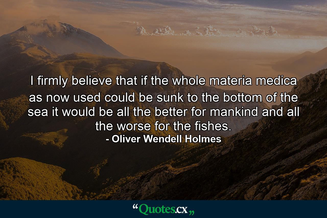 I firmly believe that if the whole materia medica as now used  could be sunk to the bottom of the sea  it would be all the better for mankind and all the worse for the fishes. - Quote by Oliver Wendell Holmes