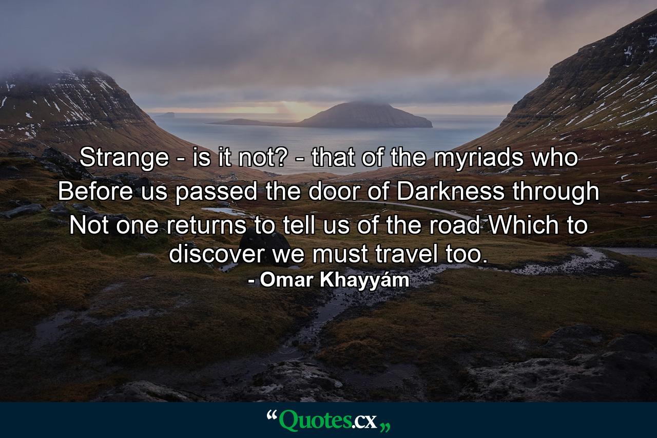 Strange - is it not? - that of the myriads who Before us passed the door of Darkness through  Not one returns to tell us of the road Which to discover we must travel too. - Quote by Omar Khayyám