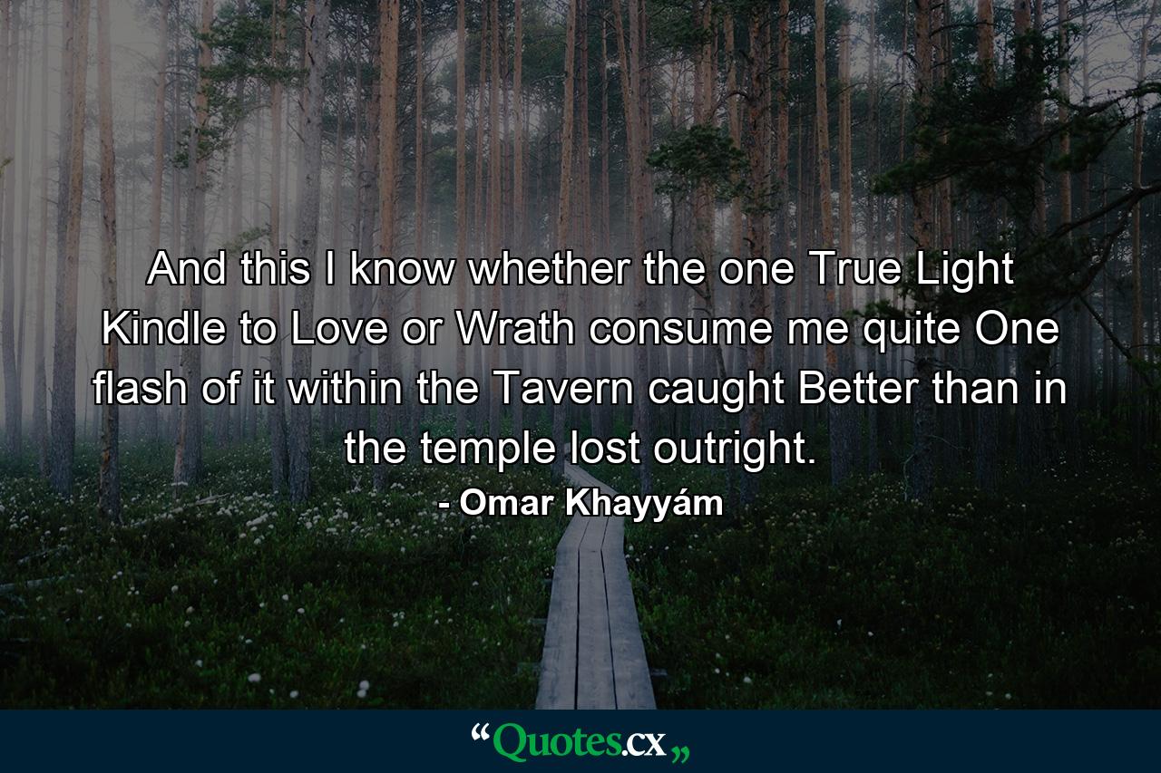 And this I know  whether the one True Light Kindle to Love  or Wrath consume me quite  One flash of it within the Tavern caught Better than in the temple lost outright. - Quote by Omar Khayyám