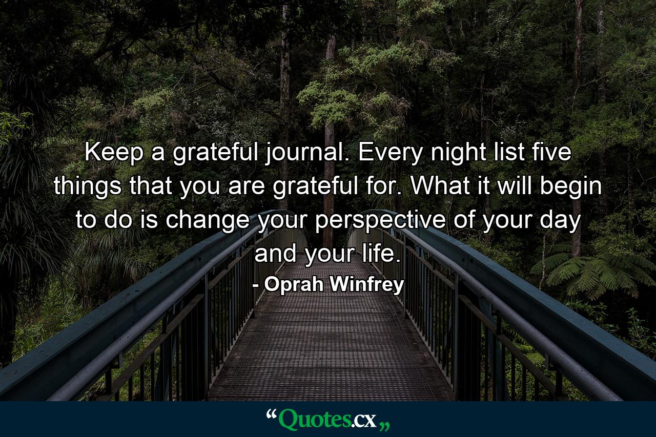 Keep a grateful journal. Every night  list five things that you are grateful for. What it will begin to do is change your perspective of your day and your life. - Quote by Oprah Winfrey