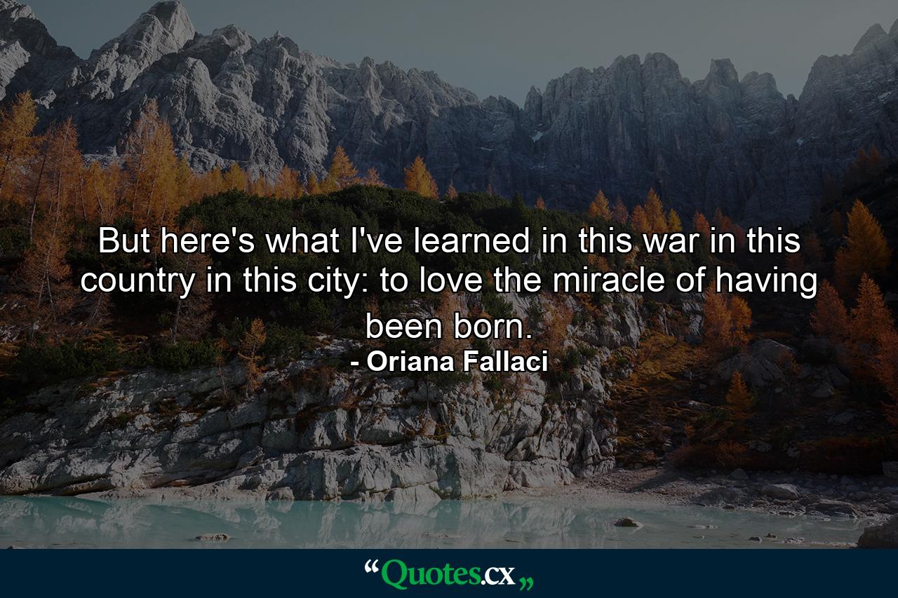 But here's what I've learned in this war  in this country  in this city: to love the miracle of having been born. - Quote by Oriana Fallaci