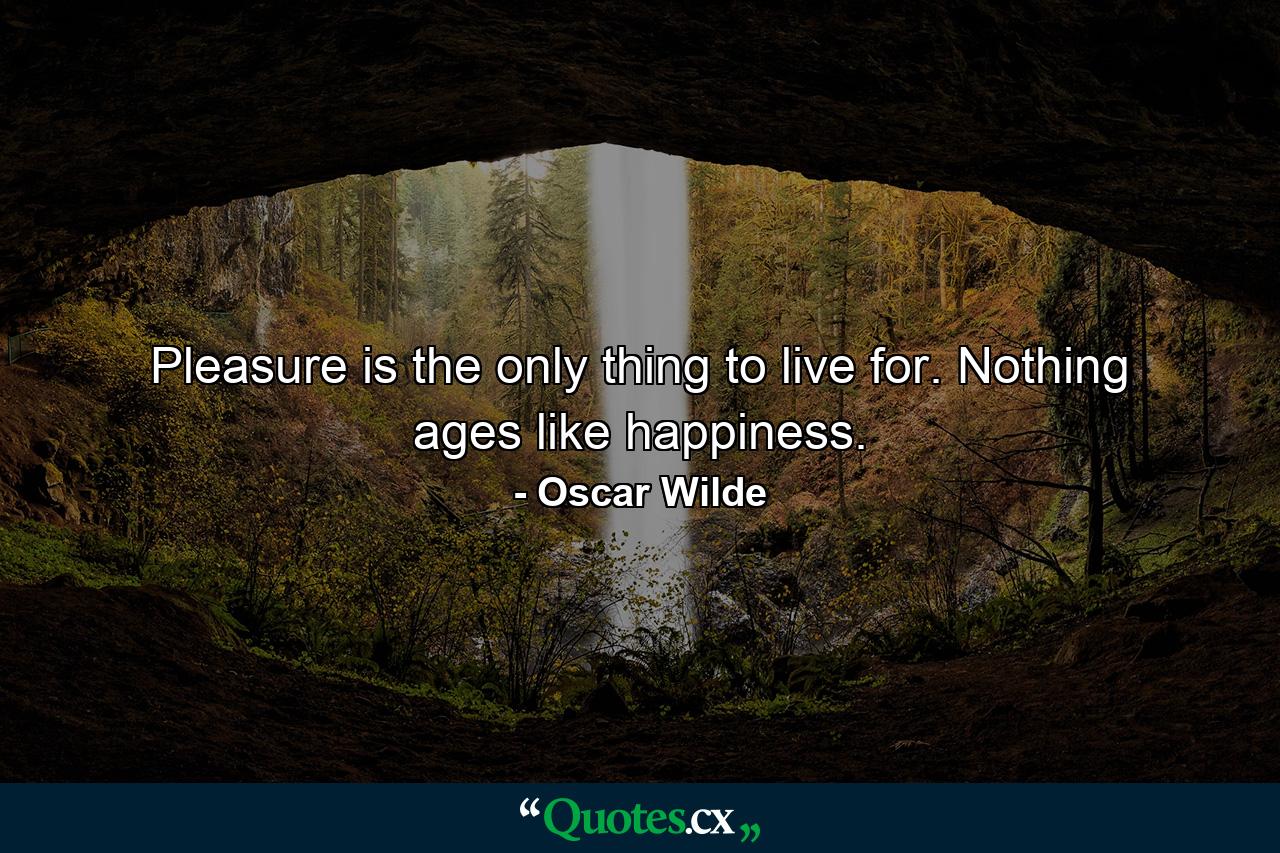 Pleasure is the only thing to live for. Nothing ages like happiness. - Quote by Oscar Wilde