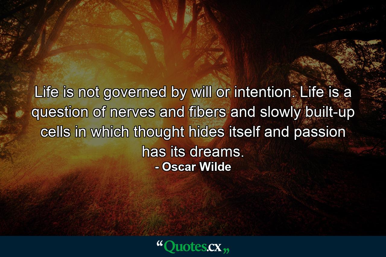 Life is not governed by will or intention. Life is a question of nerves  and fibers  and slowly built-up cells in which thought hides itself  and passion has its dreams. - Quote by Oscar Wilde