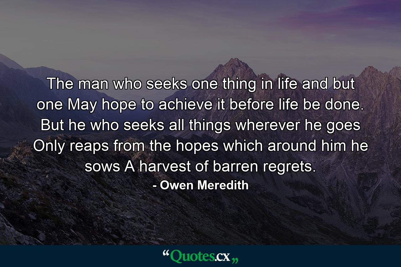 The man who seeks one thing in life  and but one May hope to achieve it before life be done. But he who seeks all things wherever he goes Only reaps from the hopes which around him he sows A harvest of barren regrets. - Quote by Owen Meredith