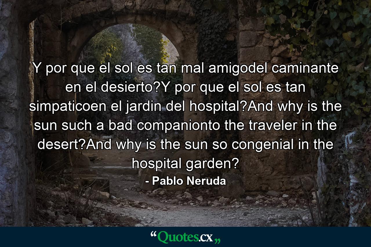 Y por que el sol es tan mal amigodel caminante en el desierto?Y por que el sol es tan simpaticoen el jardin del hospital?And why is the sun such a bad companionto the traveler in the desert?And why is the sun so congenial in the hospital garden? - Quote by Pablo Neruda