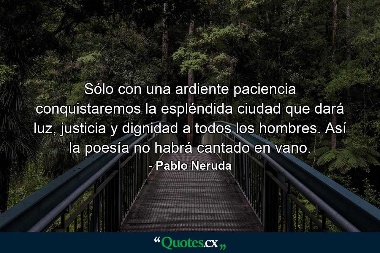 Sólo con una ardiente paciencia conquistaremos la espléndida ciudad que dará luz, justicia y dignidad a todos los hombres. Así la poesía no habrá cantado en vano. - Quote by Pablo Neruda