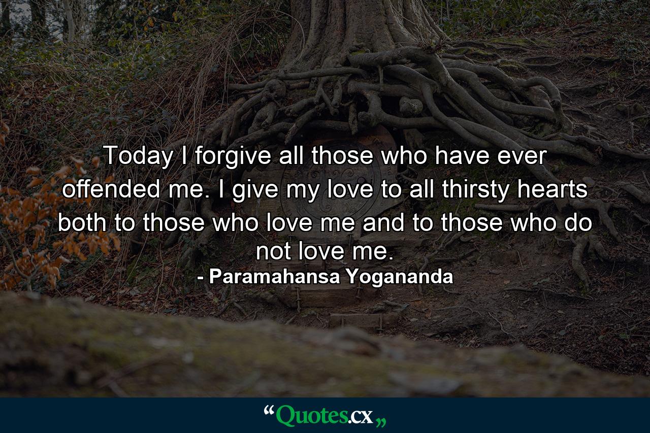 Today I forgive all those who have ever offended me. I give my love to all thirsty hearts  both to those who love me and to those who do not love me. - Quote by Paramahansa Yogananda