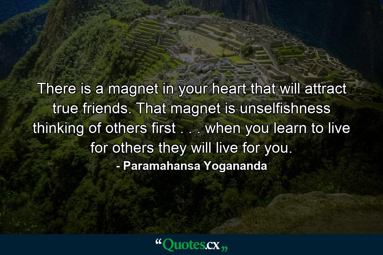 There is a magnet in your heart that will attract true friends. That magnet is unselfishness  thinking of others first . . . when you learn to live for others  they will live for you. - Quote by Paramahansa Yogananda