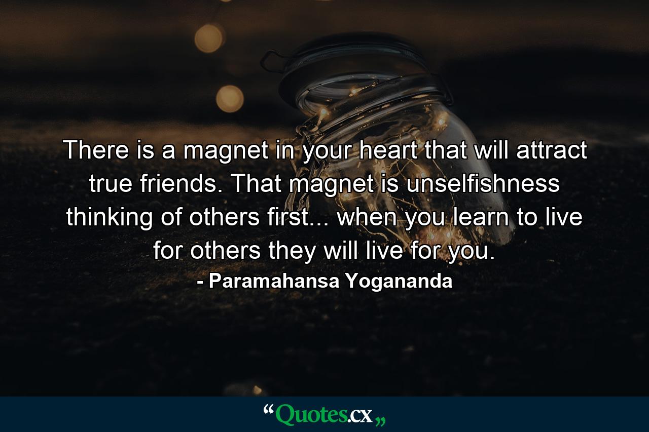 There is a magnet in your heart that will attract true friends. That magnet is unselfishness  thinking of others first... when you learn to live for others  they will live for you. - Quote by Paramahansa Yogananda