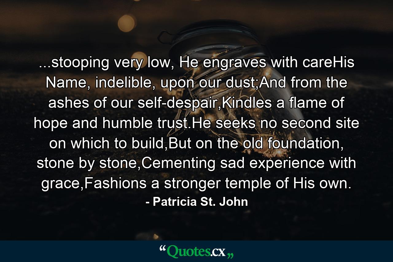 ...stooping very low, He engraves with careHis Name, indelible, upon our dust;And from the ashes of our self-despair,Kindles a flame of hope and humble trust.He seeks no second site on which to build,But on the old foundation, stone by stone,Cementing sad experience with grace,Fashions a stronger temple of His own. - Quote by Patricia St. John