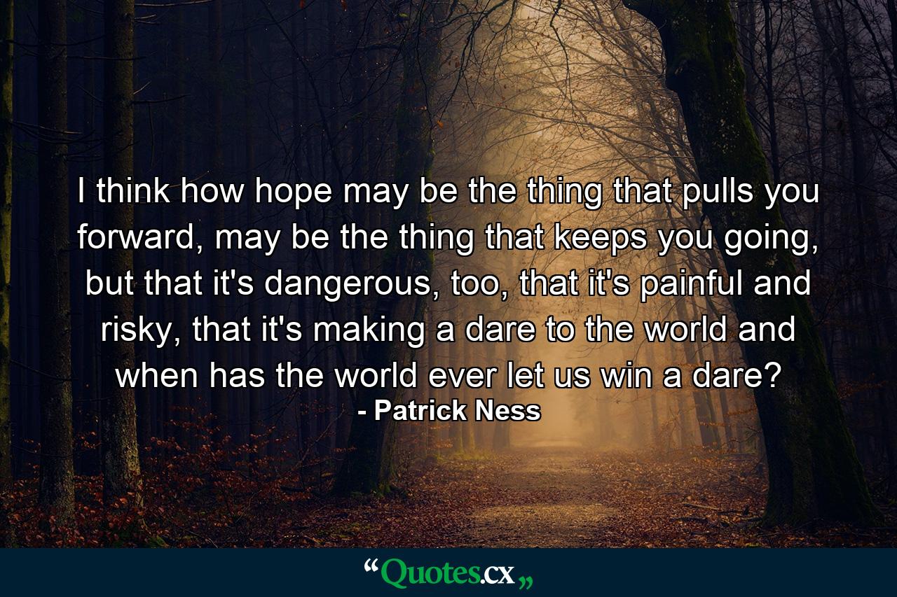 I think how hope may be the thing that pulls you forward, may be the thing that keeps you going, but that it's dangerous, too, that it's painful and risky, that it's making a dare to the world and when has the world ever let us win a dare? - Quote by Patrick Ness