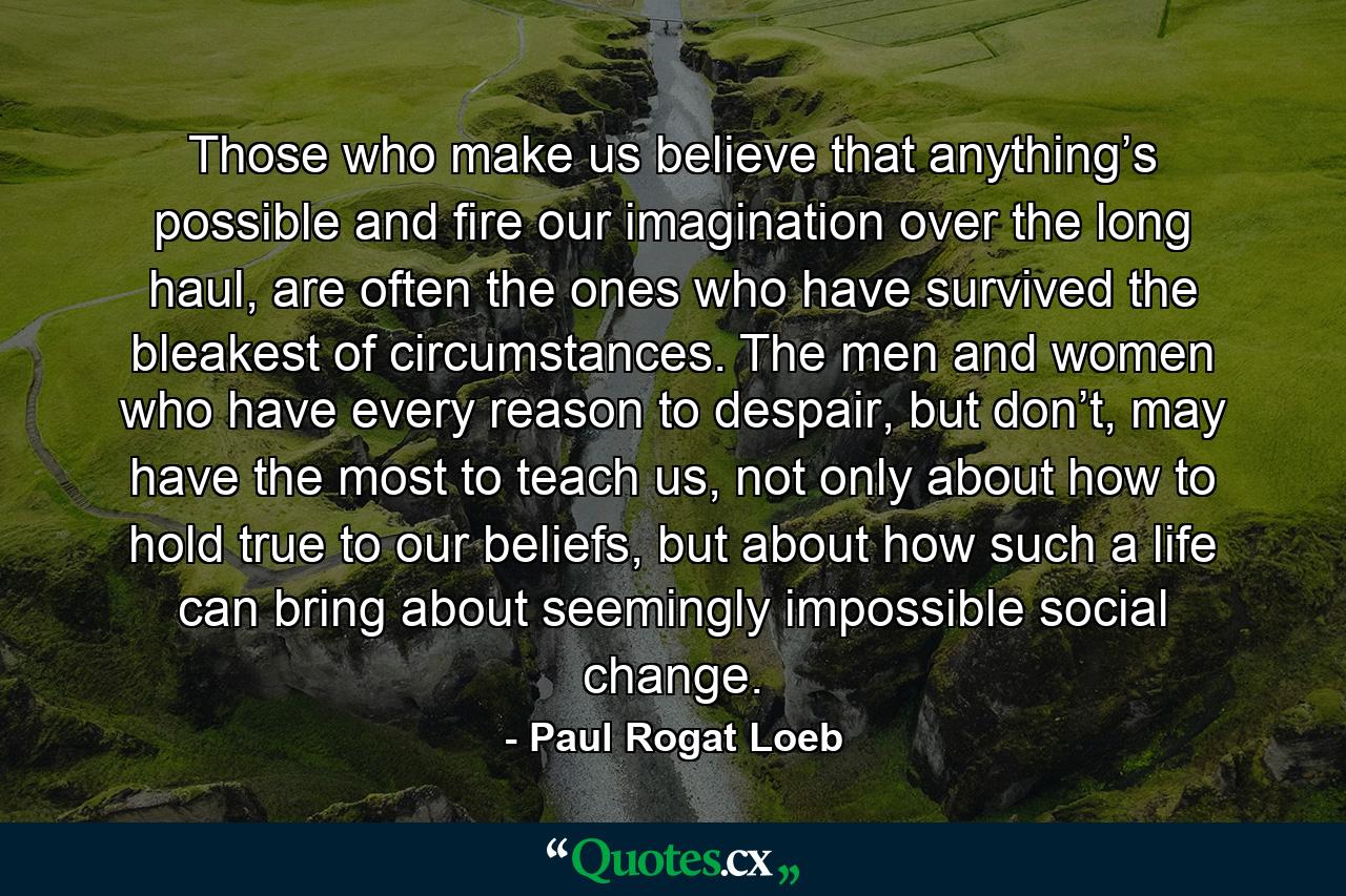 Those who make us believe that anything’s possible and fire our imagination over the long haul, are often the ones who have survived the bleakest of circumstances. The men and women who have every reason to despair, but don’t, may have the most to teach us, not only about how to hold true to our beliefs, but about how such a life can bring about seemingly impossible social change. - Quote by Paul Rogat Loeb