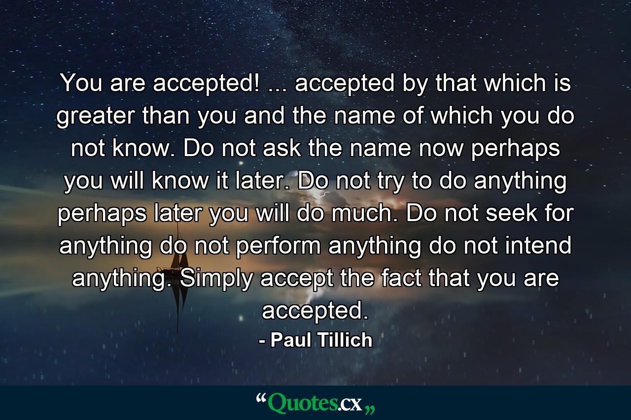 You are accepted! ... accepted by that which is greater than you and the name of which you do not know. Do not ask the name now  perhaps you will know it later. Do not try to do anything  perhaps later you will do much. Do not seek for anything  do not perform anything  do not intend anything. Simply accept the fact that you are accepted. - Quote by Paul Tillich