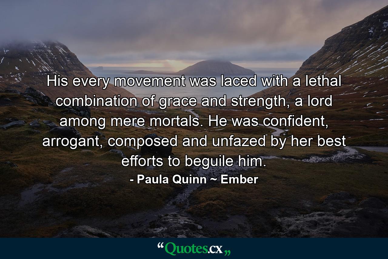 His every movement was laced with a lethal combination of grace and strength, a lord among mere mortals. He was confident, arrogant, composed and unfazed by her best efforts to beguile him. - Quote by Paula Quinn ~ Ember