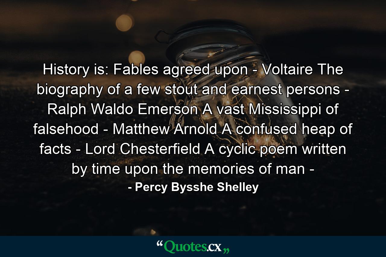 History is: Fables agreed upon - Voltaire The biography of a few stout and earnest persons - Ralph Waldo Emerson A vast Mississippi of falsehood - Matthew Arnold A confused heap of facts - Lord Chesterfield A cyclic poem written by time upon the memories of man - - Quote by Percy Bysshe Shelley