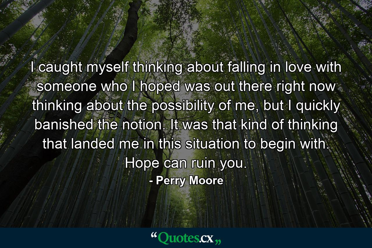 I caught myself thinking about falling in love with someone who I hoped was out there right now thinking about the possibility of me, but I quickly banished the notion. It was that kind of thinking that landed me in this situation to begin with. Hope can ruin you. - Quote by Perry Moore