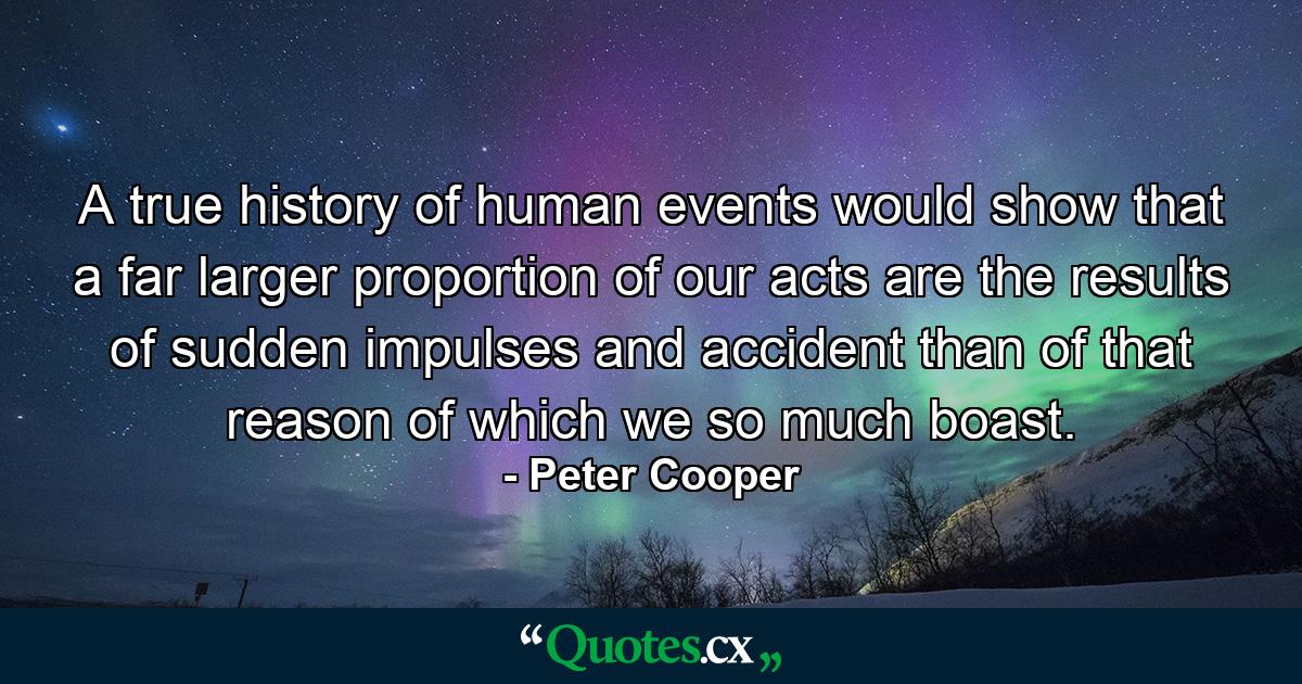 A true history of human events would show that a far larger proportion of our acts are the results of sudden impulses and accident than of that reason of which we so much boast. - Quote by Peter Cooper