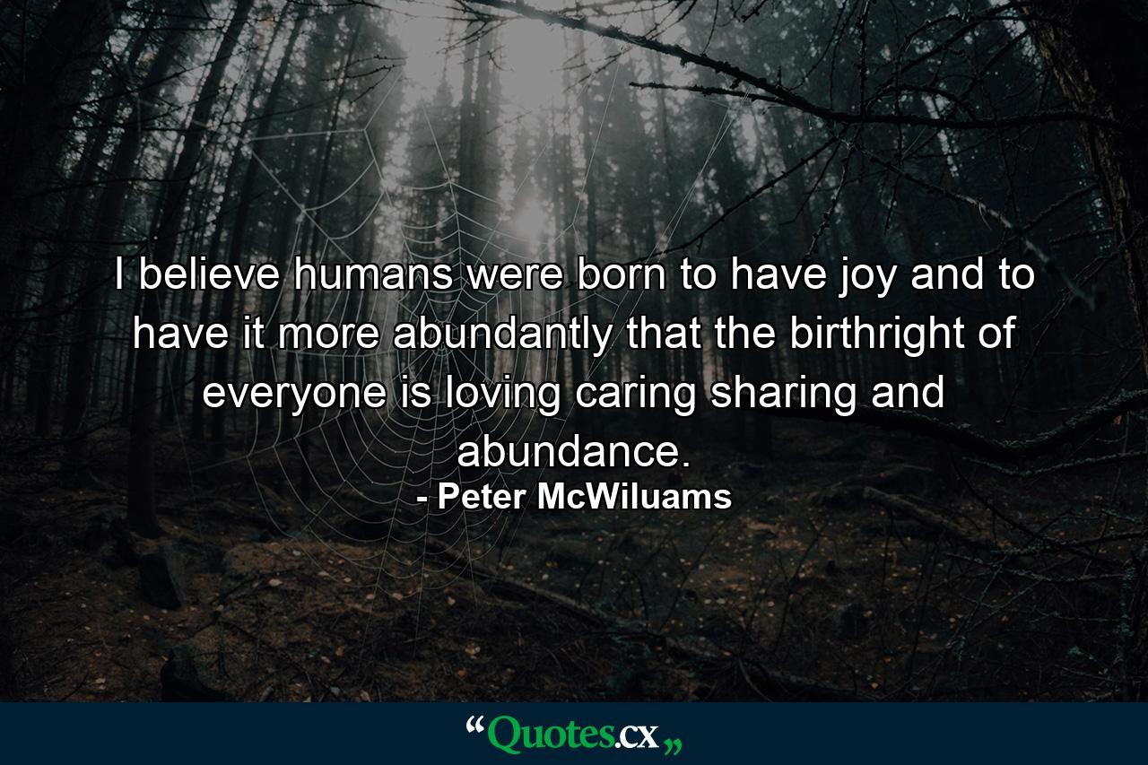 I believe humans were born to have joy and to have it more abundantly  that the birthright of everyone is loving  caring  sharing  and abundance. - Quote by Peter McWiluams