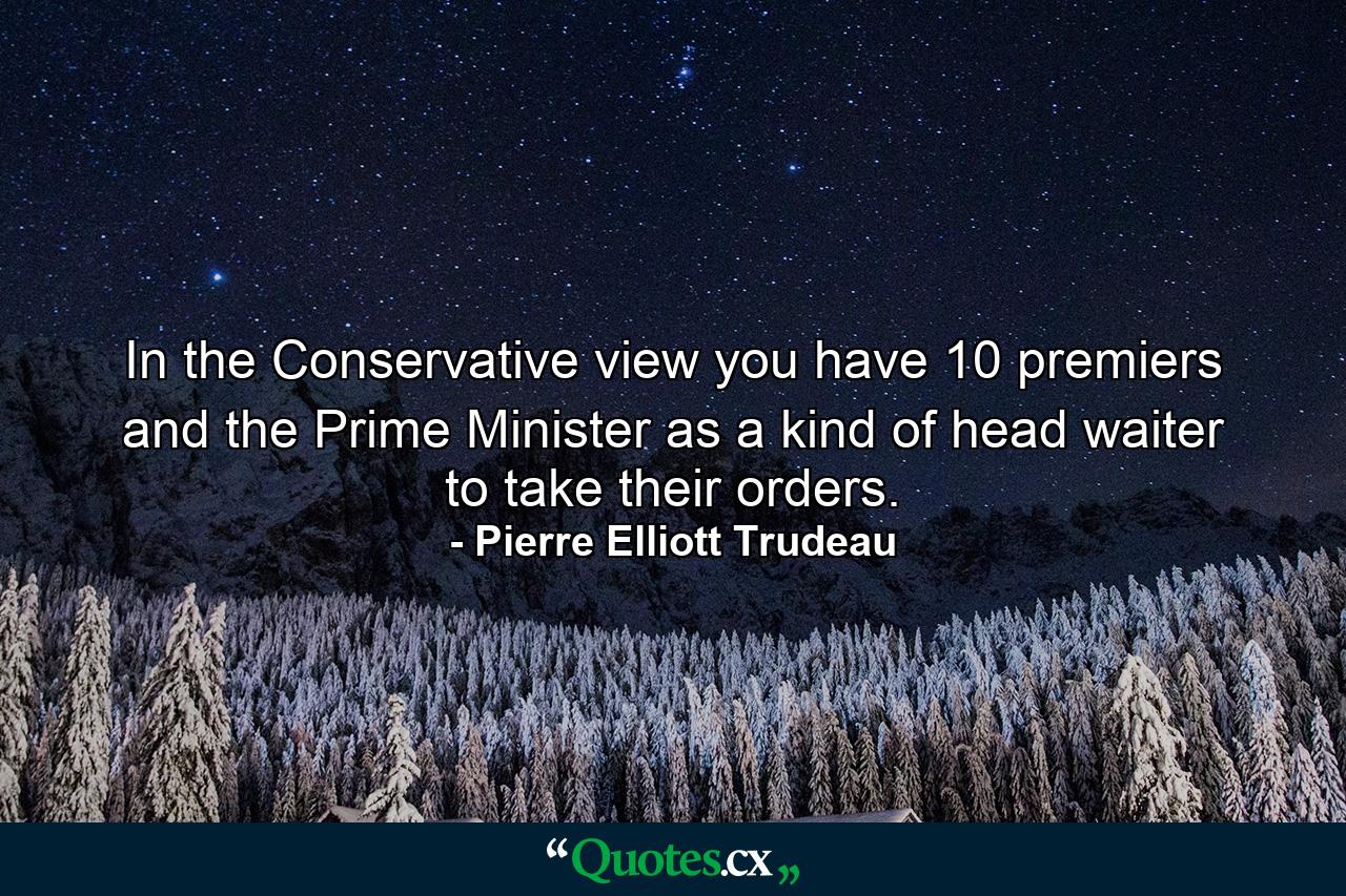 In the Conservative view  you have 10 premiers and the Prime Minister as a kind of head waiter to take their orders. - Quote by Pierre Elliott Trudeau