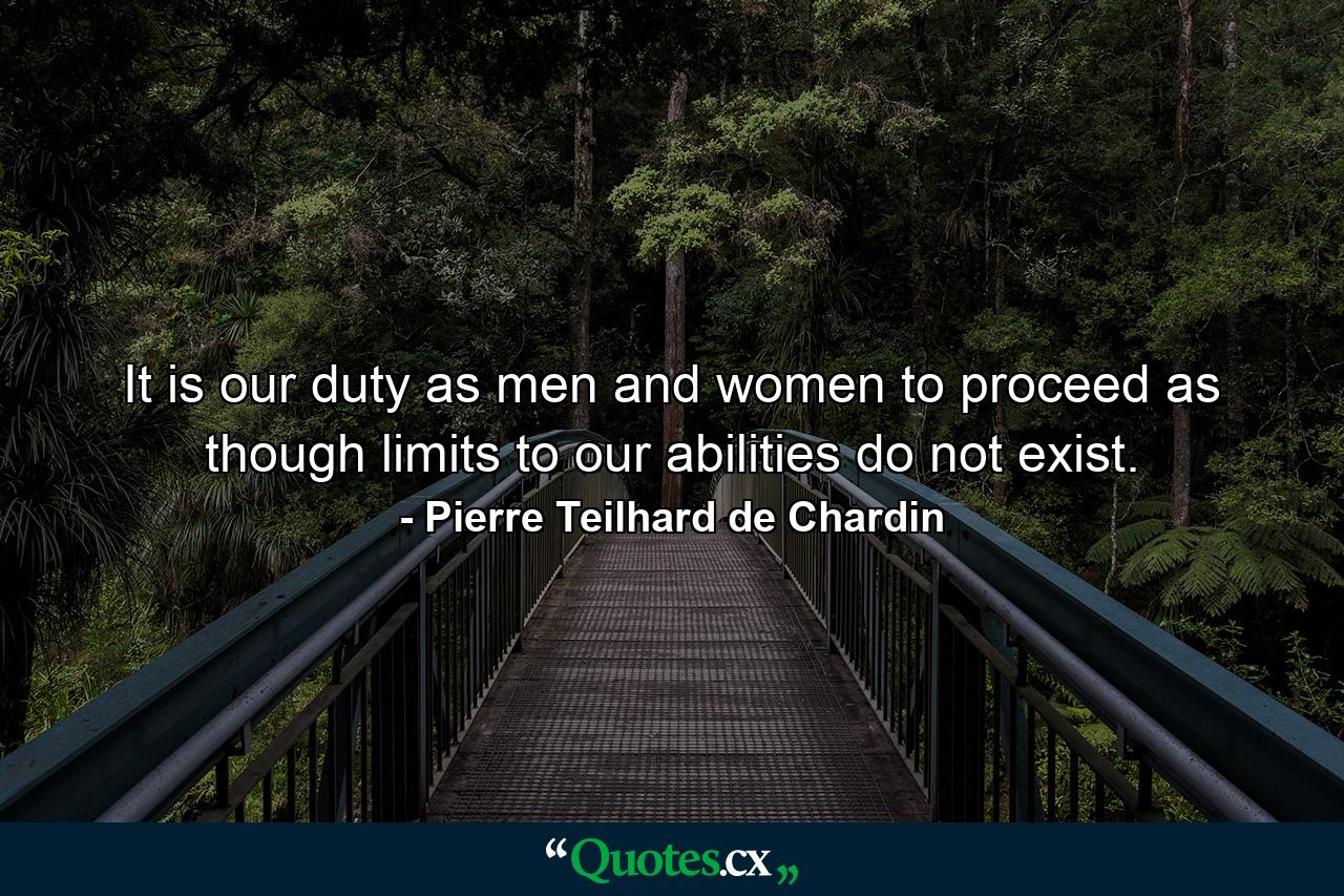 It is our duty as men and women to proceed as though limits to our abilities do not exist. - Quote by Pierre Teilhard de Chardin