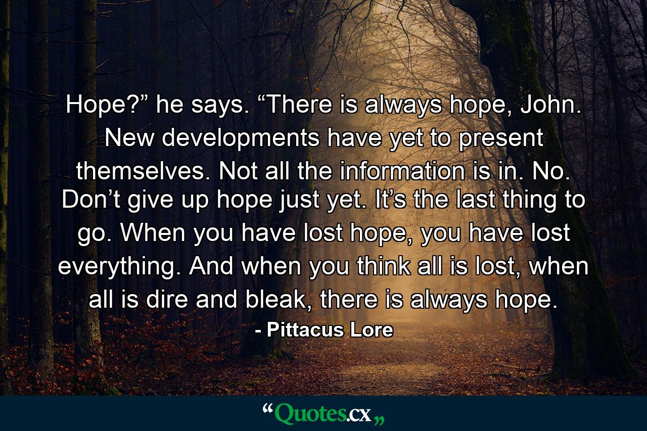 Hope?” he says. “There is always hope, John. New developments have yet to present themselves. Not all the information is in. No. Don’t give up hope just yet. It’s the last thing to go. When you have lost hope, you have lost everything. And when you think all is lost, when all is dire and bleak, there is always hope. - Quote by Pittacus Lore