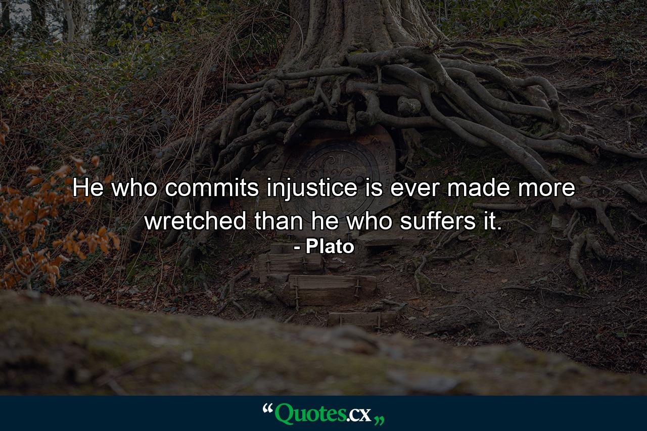 He who commits injustice is ever made more wretched than he who suffers it. - Quote by Plato