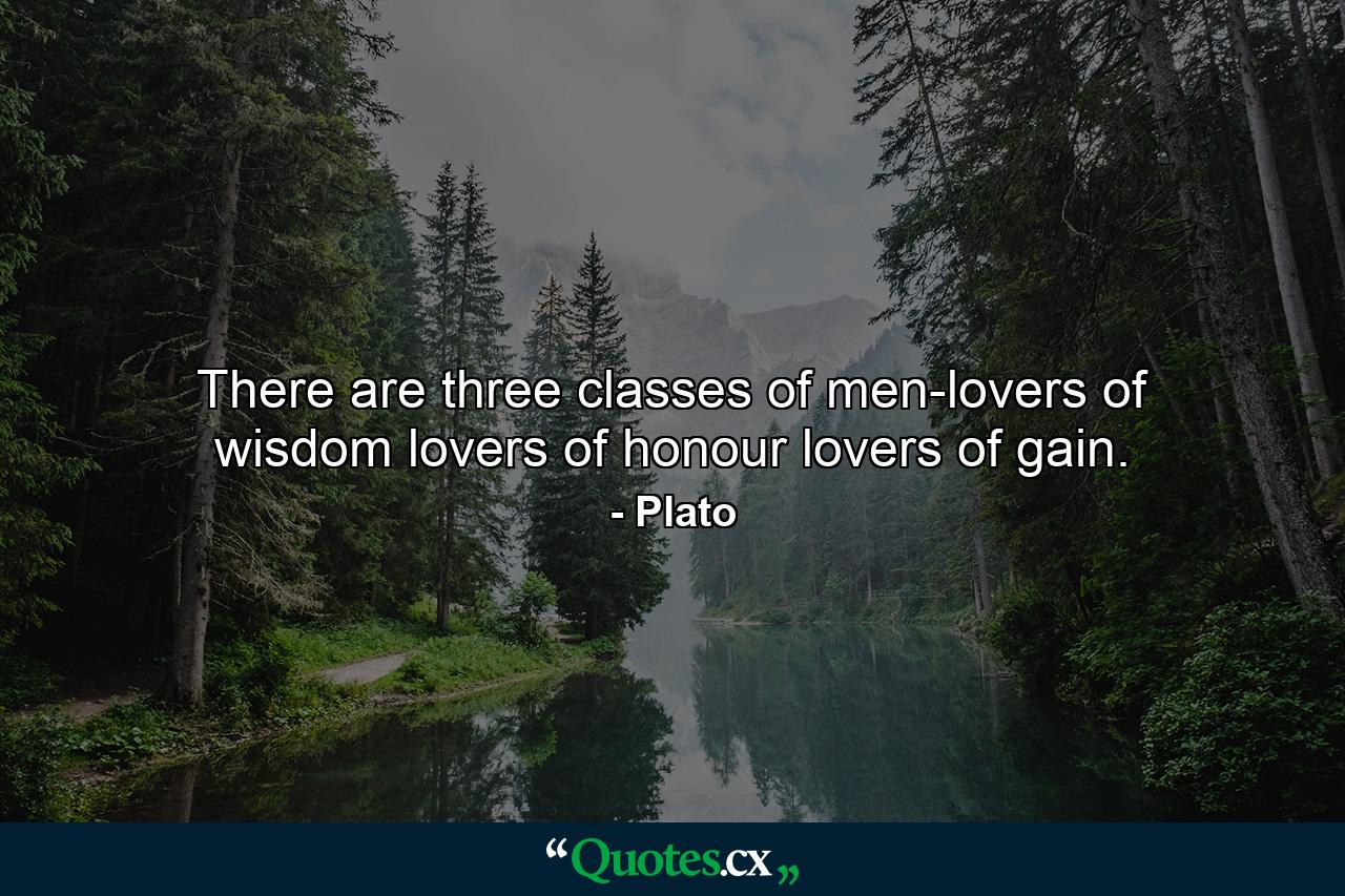 There are three classes of men-lovers of wisdom  lovers of honour  lovers of gain. - Quote by Plato