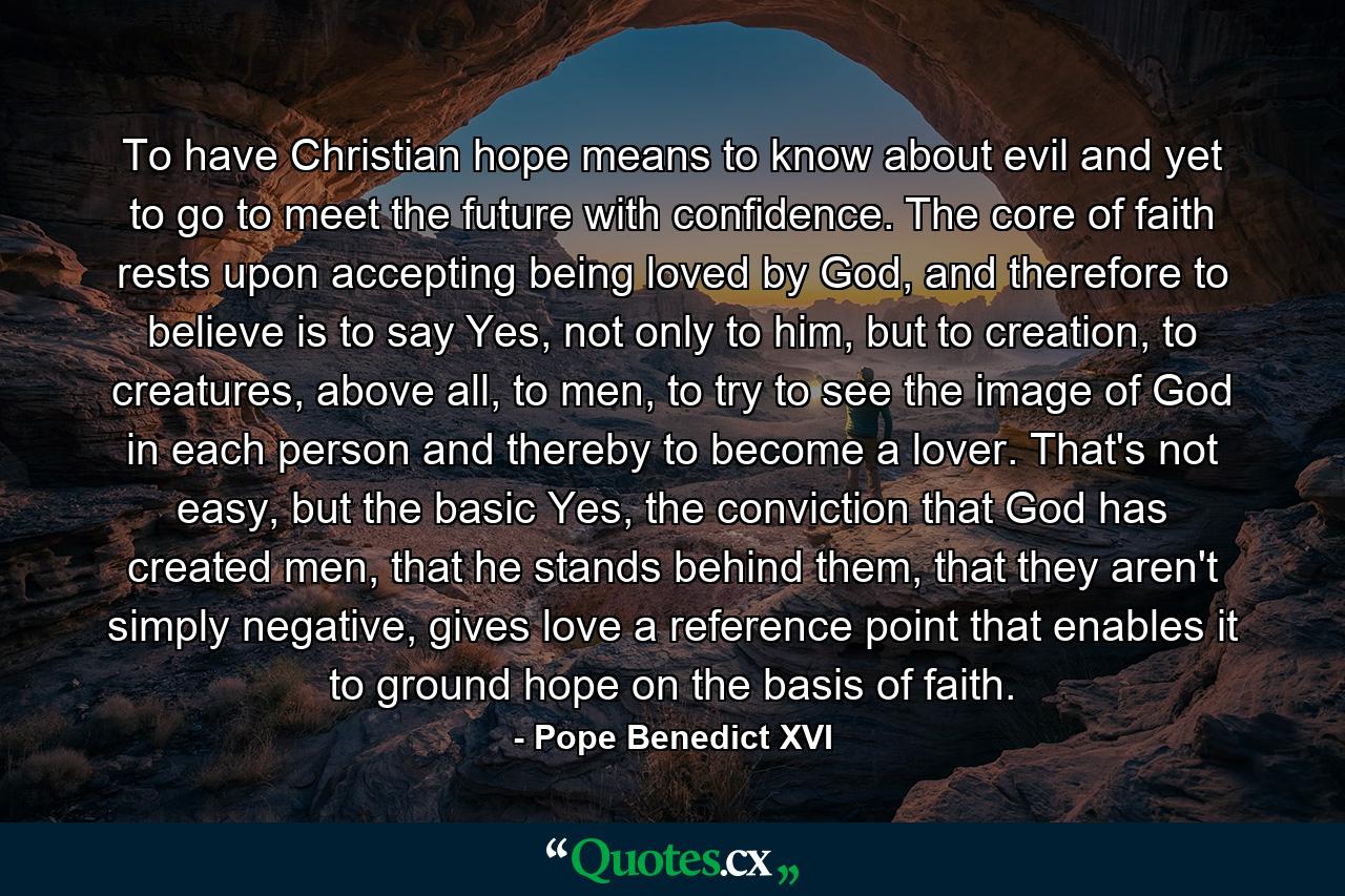 To have Christian hope means to know about evil and yet to go to meet the future with confidence. The core of faith rests upon accepting being loved by God, and therefore to believe is to say Yes, not only to him, but to creation, to creatures, above all, to men, to try to see the image of God in each person and thereby to become a lover. That's not easy, but the basic Yes, the conviction that God has created men, that he stands behind them, that they aren't simply negative, gives love a reference point that enables it to ground hope on the basis of faith. - Quote by Pope Benedict XVI