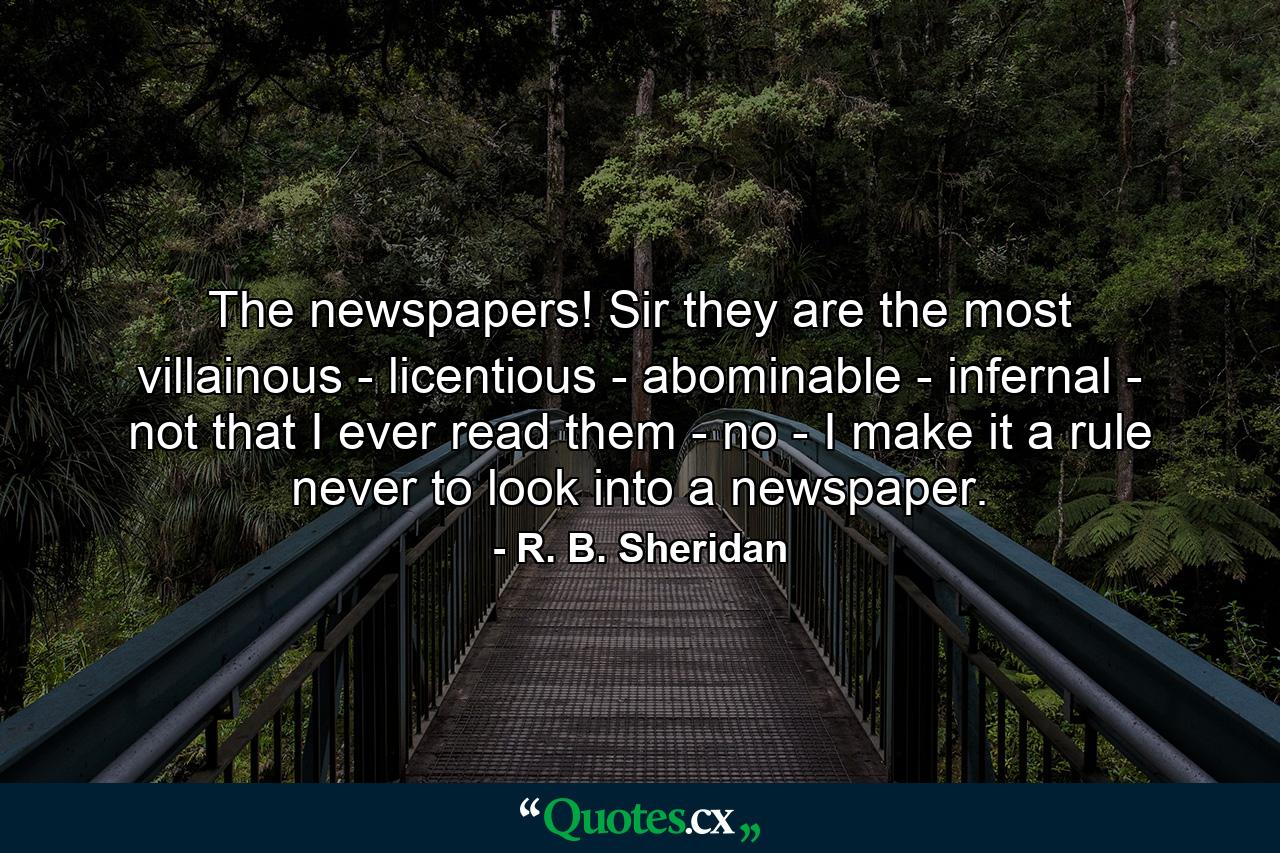 The newspapers! Sir  they are the most villainous -  licentious - abominable - infernal - not that I ever read them - no - I make it a rule never to look into a newspaper. - Quote by R. B. Sheridan