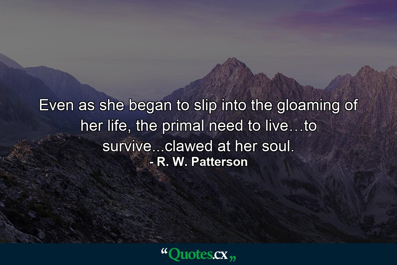 Even as she began to slip into the gloaming of her life, the primal need to live…to survive...clawed at her soul. - Quote by R. W. Patterson