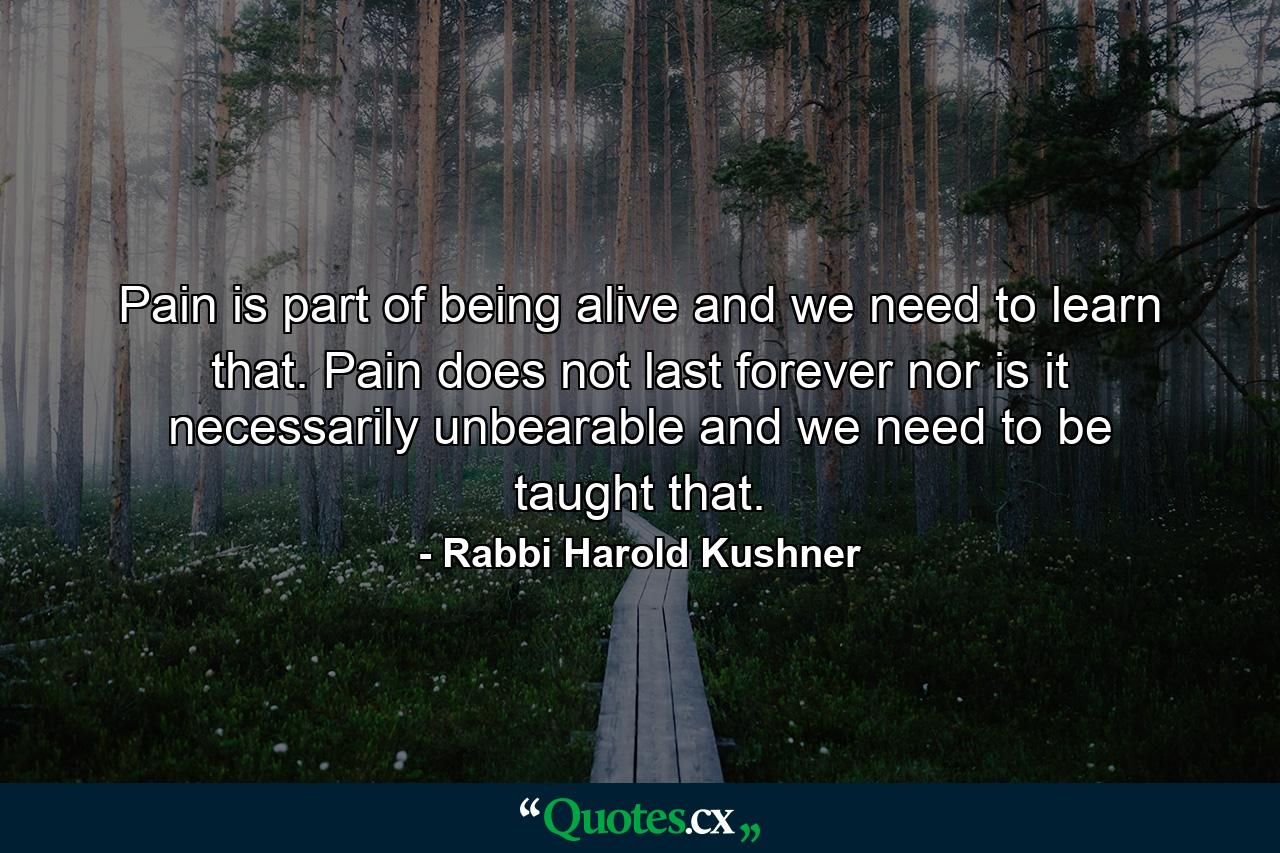 Pain is part of being alive  and we need to learn that. Pain does not last forever  nor is it necessarily unbearable  and we need to be taught that. - Quote by Rabbi Harold Kushner