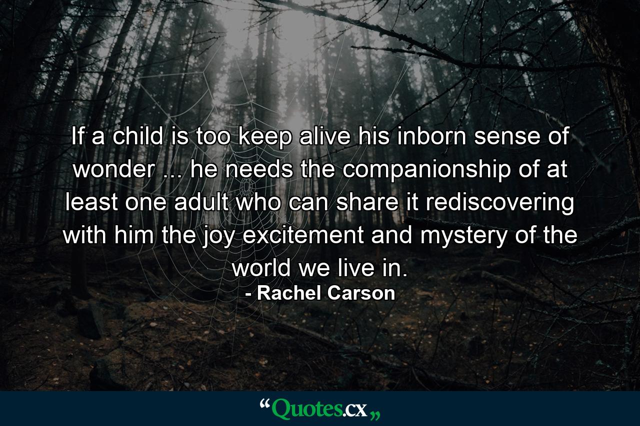 If a child is too keep alive his inborn sense of wonder ... he needs the companionship of at least one adult who can share it  rediscovering with him the joy  excitement  and mystery of the world we live in. - Quote by Rachel Carson