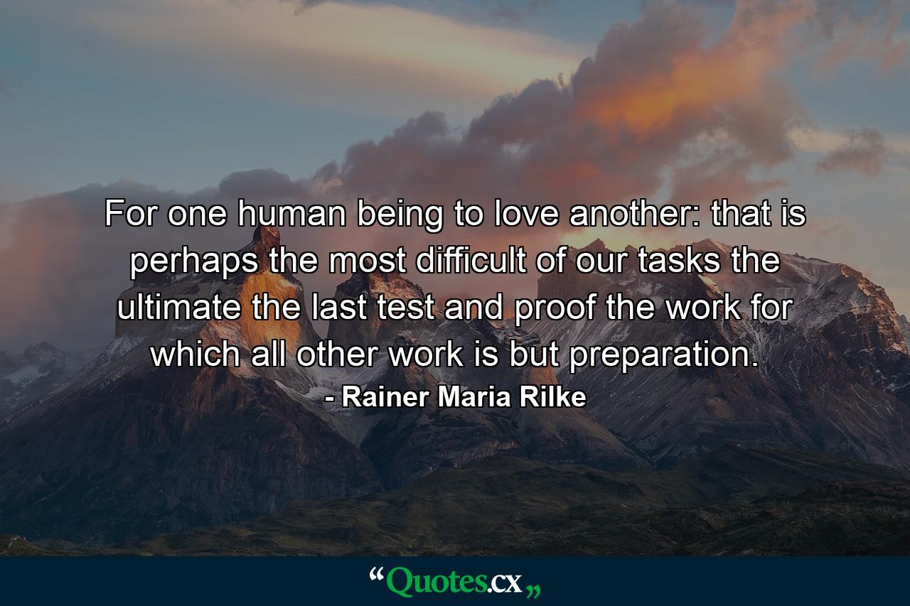 For one human being to love another: that is perhaps the most difficult of our tasks  the ultimate  the last test and proof  the work for which all other work is but preparation. - Quote by Rainer Maria Rilke