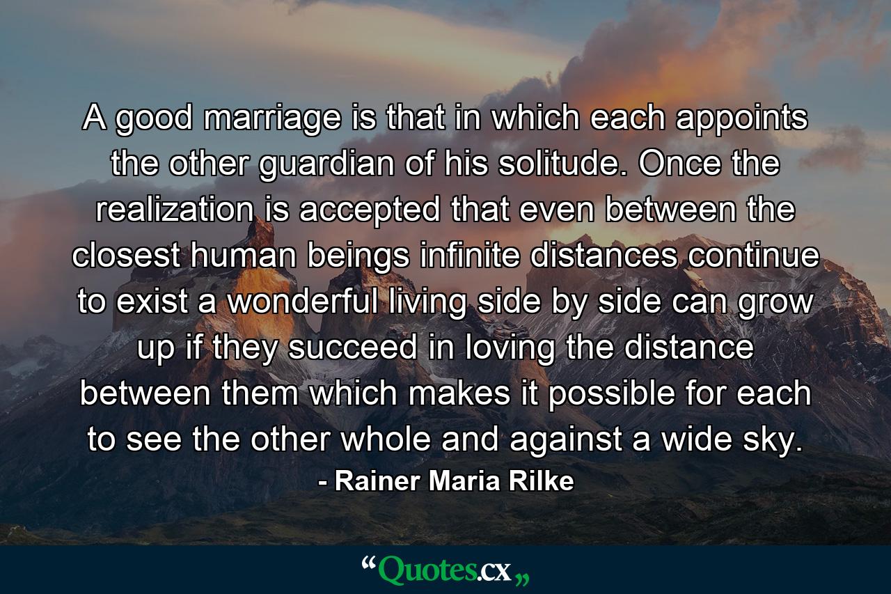 A good marriage is that in which each appoints the other guardian of his solitude. Once the realization is accepted that even between the closest human beings infinite distances continue to exist  a wonderful living side by side can grow up  if they succeed in loving the distance between them which makes it possible for each to see the other whole and against a wide sky. - Quote by Rainer Maria Rilke