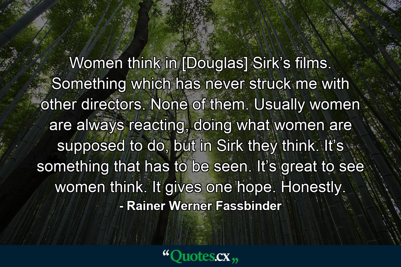 Women think in [Douglas] Sirk’s films. Something which has never struck me with other directors. None of them. Usually women are always reacting, doing what women are supposed to do, but in Sirk they think. It’s something that has to be seen. It’s great to see women think. It gives one hope. Honestly. - Quote by Rainer Werner Fassbinder