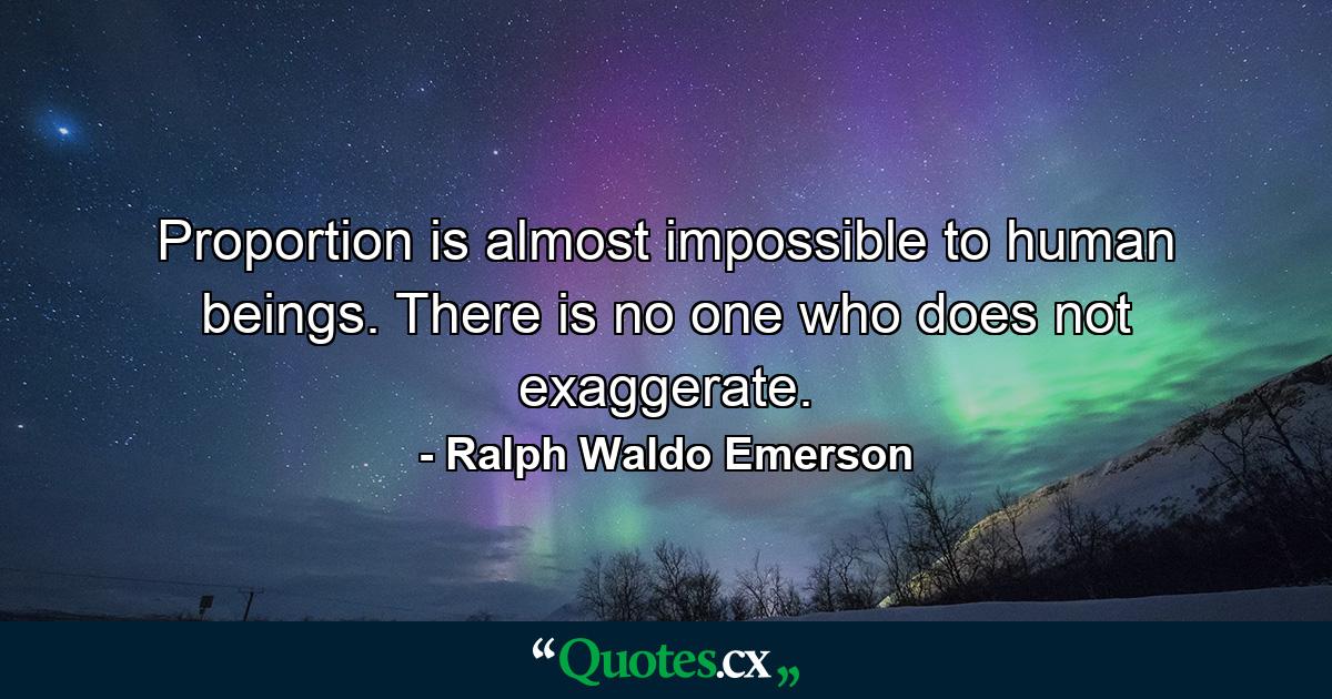 Proportion is almost impossible to human beings. There is no one who does not exaggerate. - Quote by Ralph Waldo Emerson