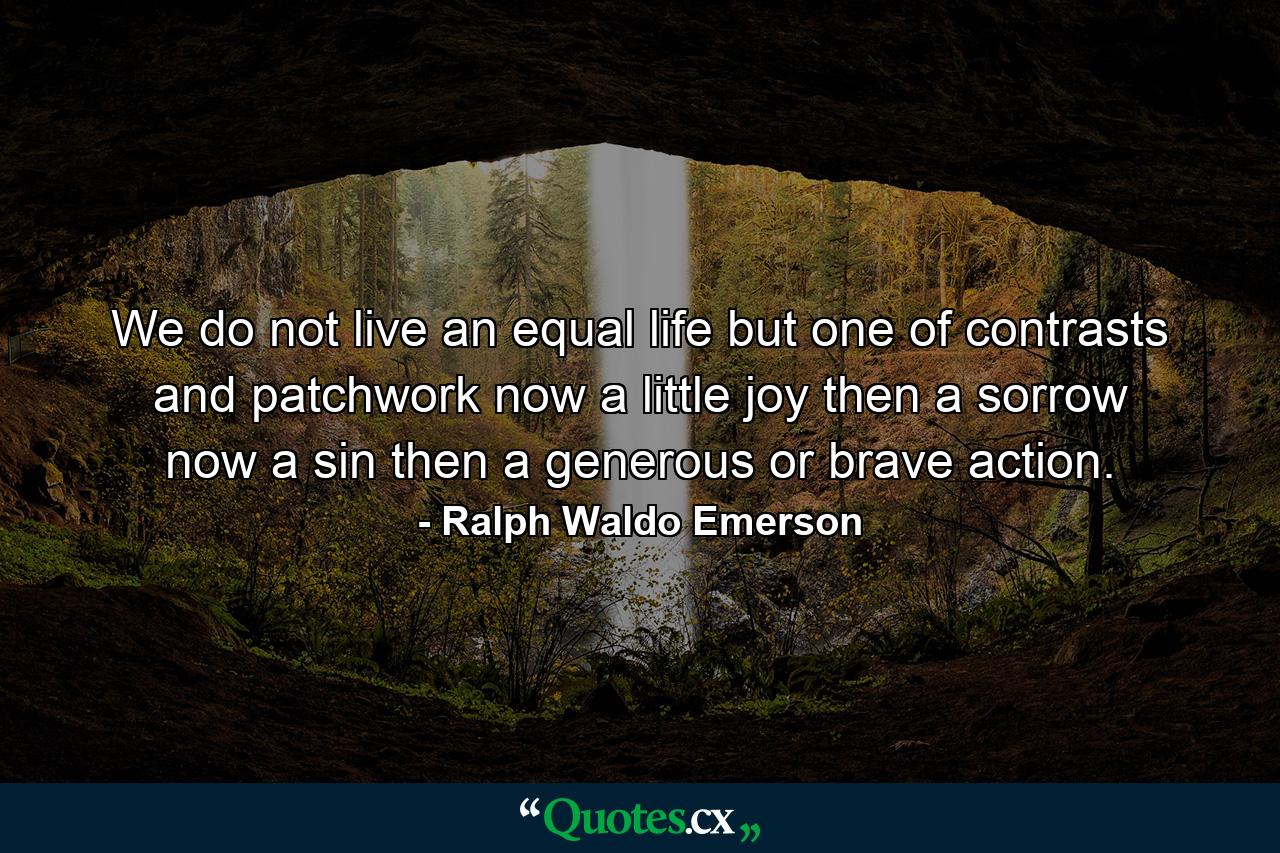 We do not live an equal life  but one of contrasts and patchwork  now a little joy  then a sorrow  now a sin  then a generous or brave action. - Quote by Ralph Waldo Emerson