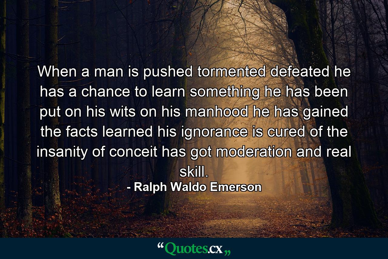 When a man is pushed  tormented  defeated  he has a chance to learn something  he has been put on his wits  on his manhood  he has gained the facts  learned his ignorance  is cured of the insanity of conceit  has got moderation and real skill. - Quote by Ralph Waldo Emerson