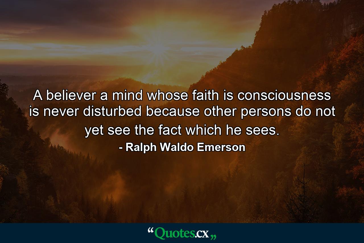 A believer  a mind whose faith is consciousness  is never disturbed because other persons do not yet see the fact which he sees. - Quote by Ralph Waldo Emerson