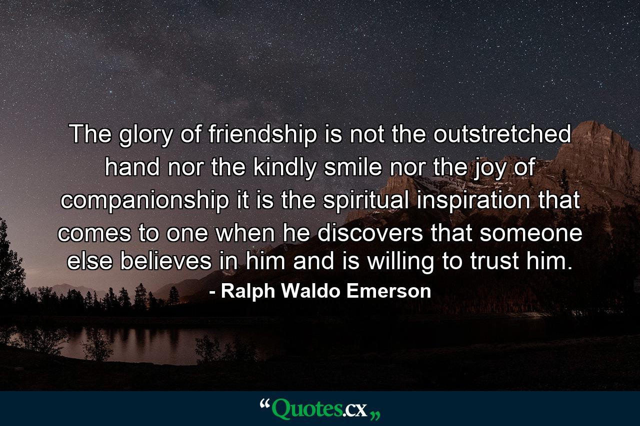 The glory of friendship is not the outstretched hand  nor the kindly smile  nor the joy of companionship  it is the spiritual inspiration that comes to one when he discovers that someone else believes in him and is willing to trust him. - Quote by Ralph Waldo Emerson