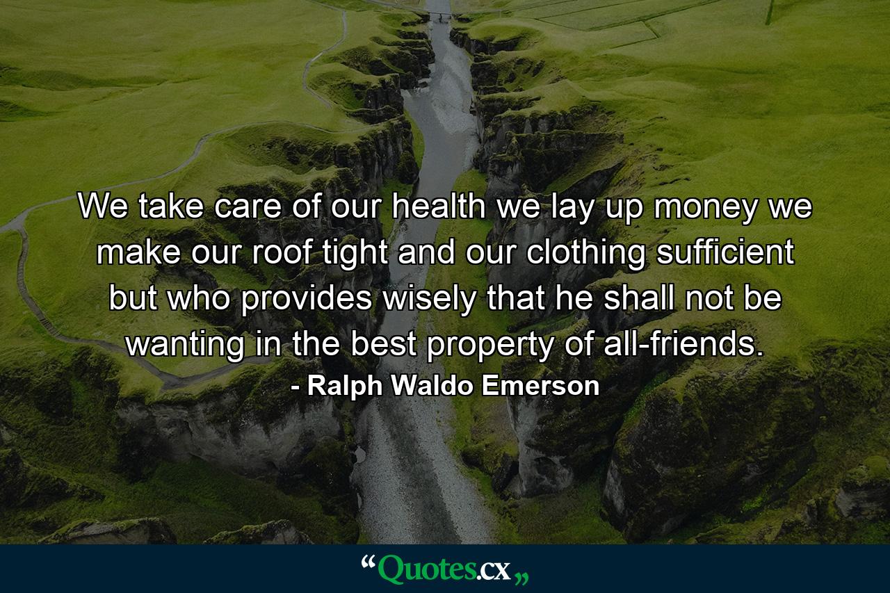 We take care of our health  we lay up money  we make our roof tight and our clothing sufficient  but who provides wisely that he shall not be wanting in the best property of all-friends. - Quote by Ralph Waldo Emerson