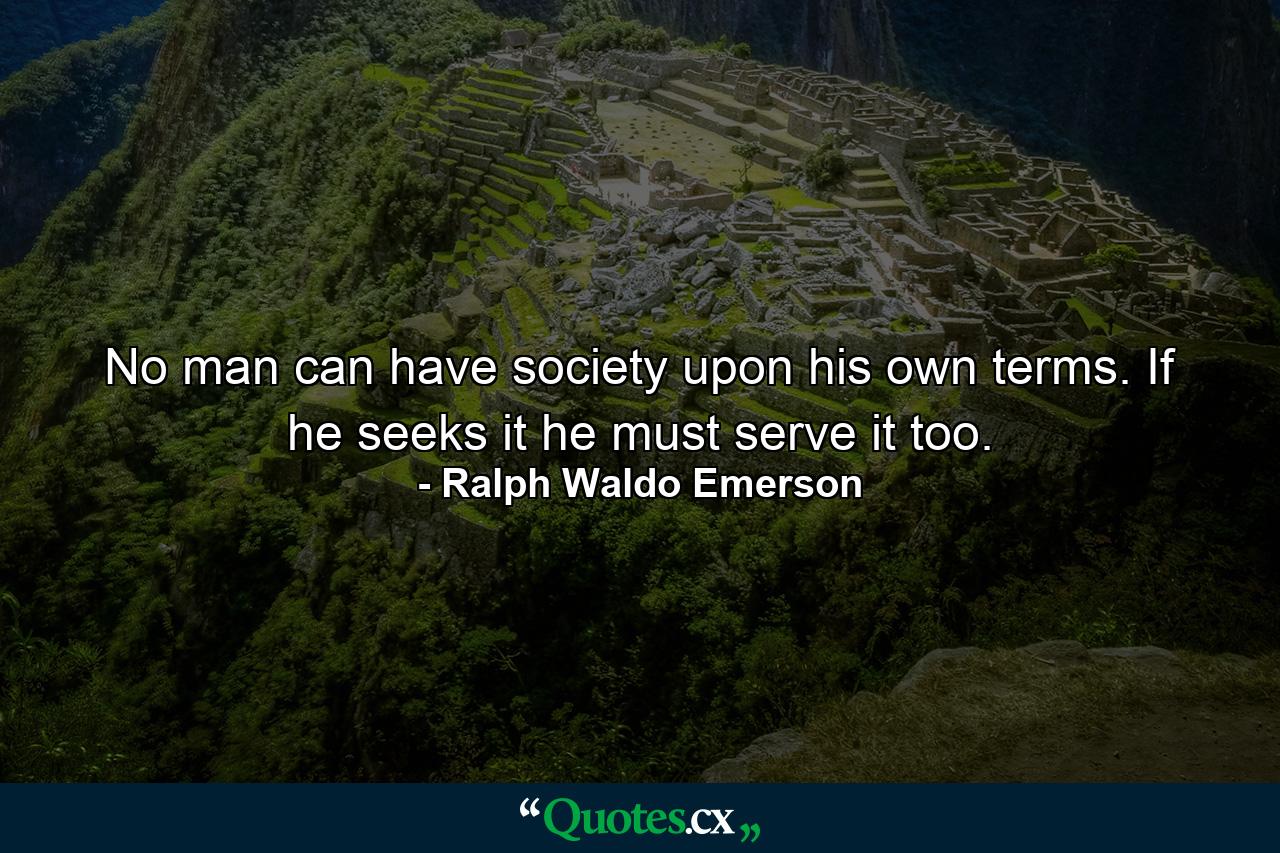 No man can have society upon his own terms. If he seeks it  he must serve it too. - Quote by Ralph Waldo Emerson