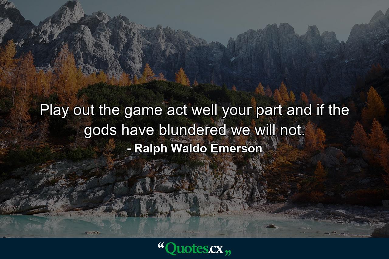 Play out the game  act well your part  and if the gods have blundered  we will not. - Quote by Ralph Waldo Emerson