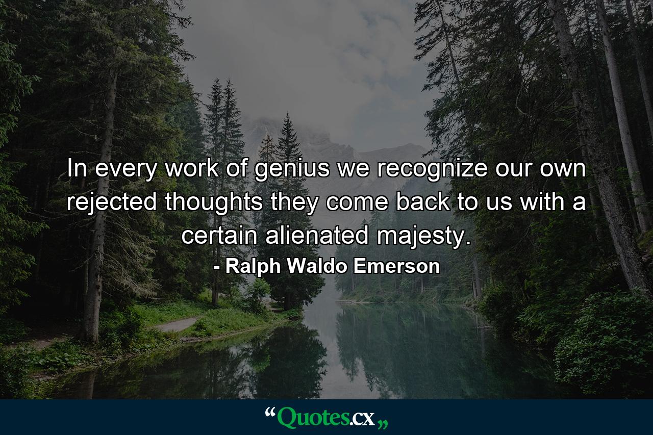 In every work of genius we recognize our own rejected thoughts  they come back to us with a certain alienated majesty. - Quote by Ralph Waldo Emerson