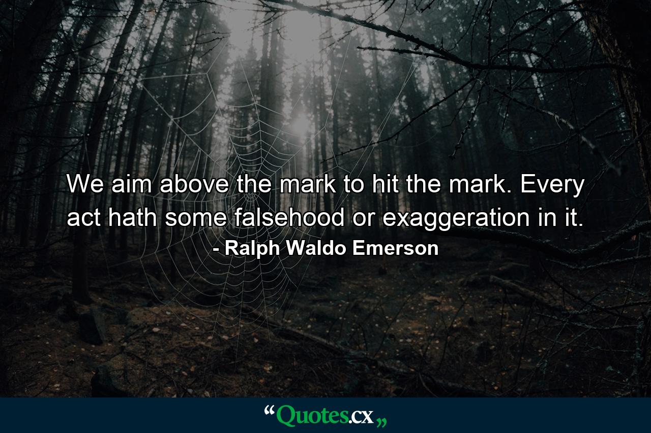 We aim above the mark to hit the mark. Every act hath some falsehood or exaggeration in it. - Quote by Ralph Waldo Emerson