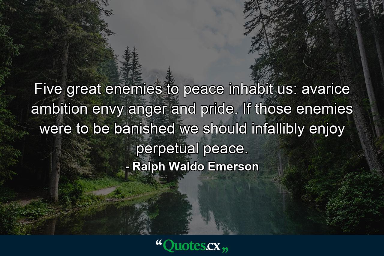 Five great enemies to peace inhabit us: avarice  ambition  envy  anger and pride. If those enemies were to be banished  we should infallibly enjoy perpetual peace. - Quote by Ralph Waldo Emerson