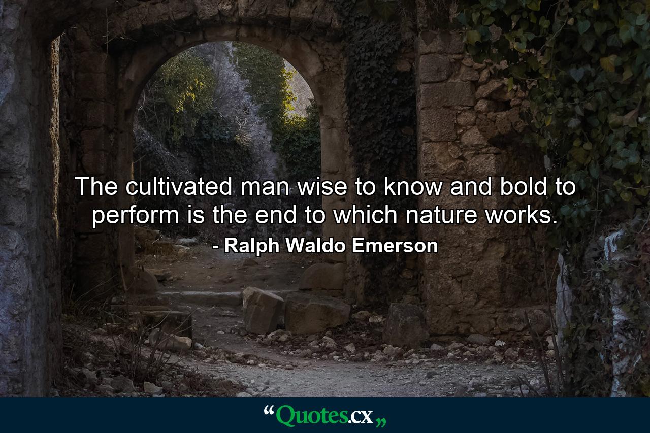 The cultivated man  wise to know and bold to perform  is the end to which nature works. - Quote by Ralph Waldo Emerson