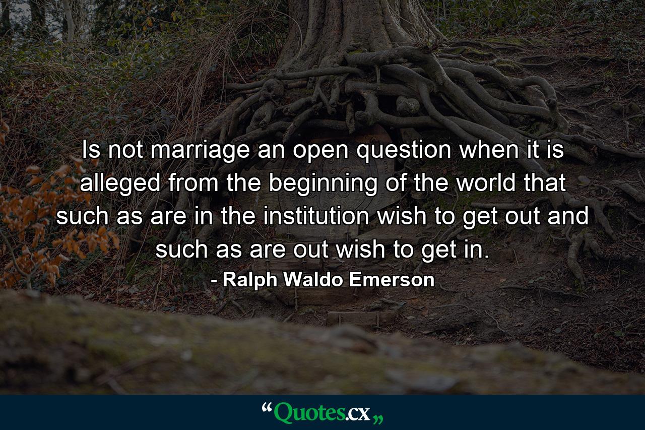 Is not marriage an open question  when it is alleged  from the beginning of the world  that such as are in the institution wish to get out  and such as are out wish to get in. - Quote by Ralph Waldo Emerson